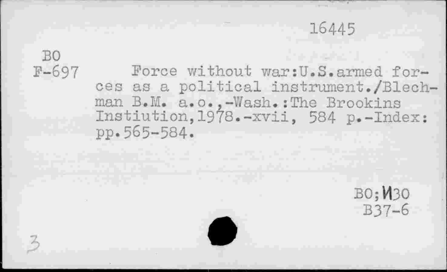 ﻿16445
BO
B-697 Force without war:U.S.armed forces as a political instrument./Blech-man B.M. a.o.,-Wash.:The Brookins Instiution,1978.-xvii, 584 p.-Index: pp.565-584.
BO;H3O
B37-6